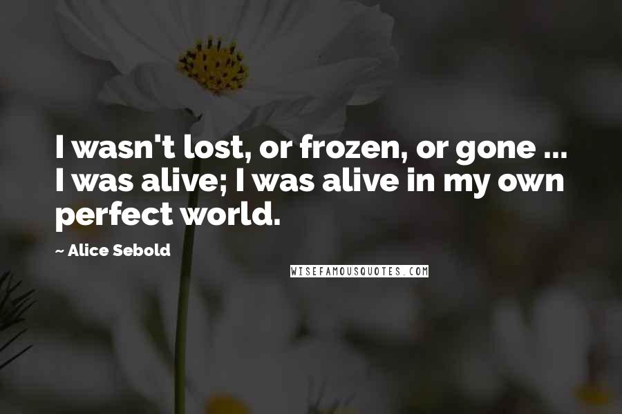 Alice Sebold Quotes: I wasn't lost, or frozen, or gone ... I was alive; I was alive in my own perfect world.