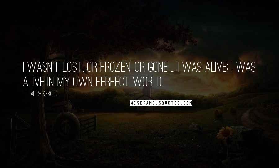 Alice Sebold Quotes: I wasn't lost, or frozen, or gone ... I was alive; I was alive in my own perfect world.