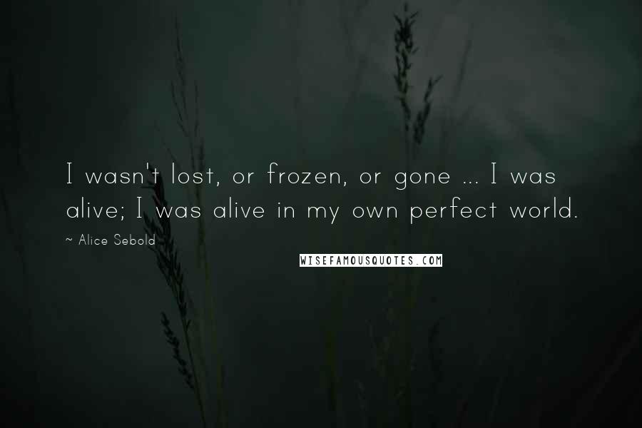 Alice Sebold Quotes: I wasn't lost, or frozen, or gone ... I was alive; I was alive in my own perfect world.