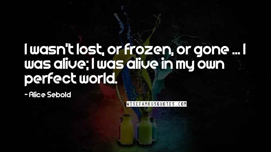Alice Sebold Quotes: I wasn't lost, or frozen, or gone ... I was alive; I was alive in my own perfect world.
