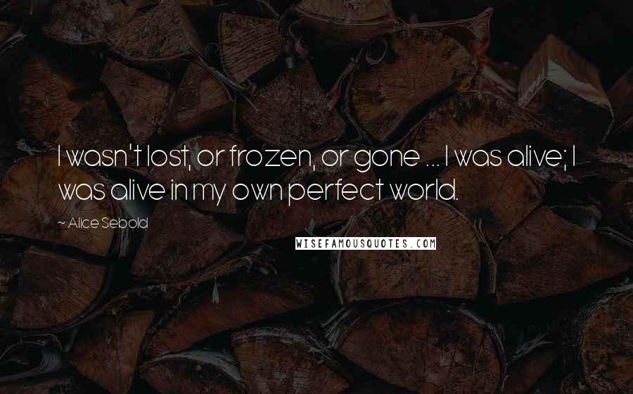 Alice Sebold Quotes: I wasn't lost, or frozen, or gone ... I was alive; I was alive in my own perfect world.