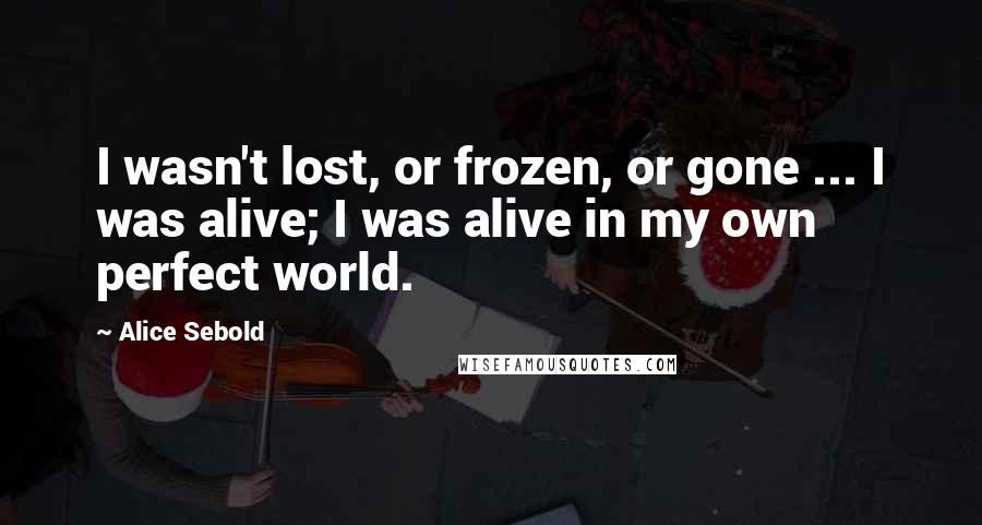 Alice Sebold Quotes: I wasn't lost, or frozen, or gone ... I was alive; I was alive in my own perfect world.