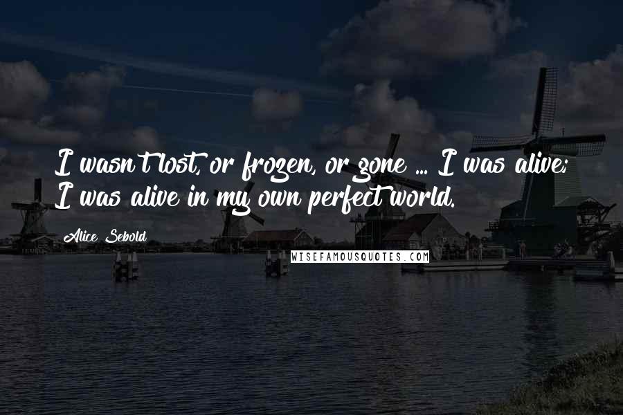 Alice Sebold Quotes: I wasn't lost, or frozen, or gone ... I was alive; I was alive in my own perfect world.