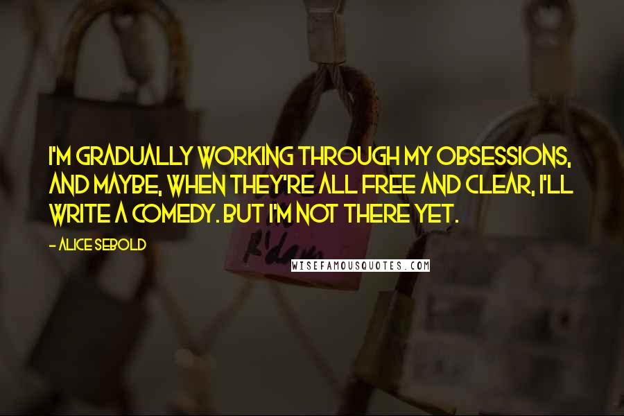 Alice Sebold Quotes: I'm gradually working through my obsessions, and maybe, when they're all free and clear, I'll write a comedy. But I'm not there yet.