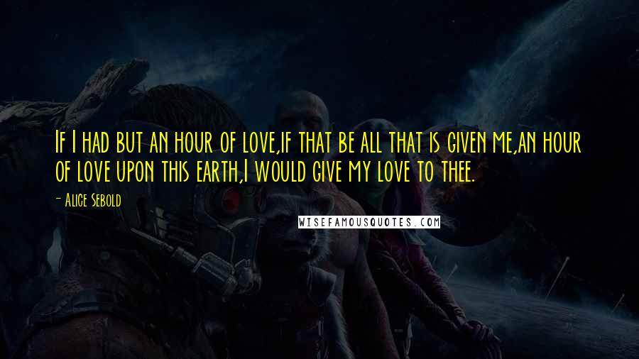 Alice Sebold Quotes: If I had but an hour of love,if that be all that is given me,an hour of love upon this earth,I would give my love to thee.