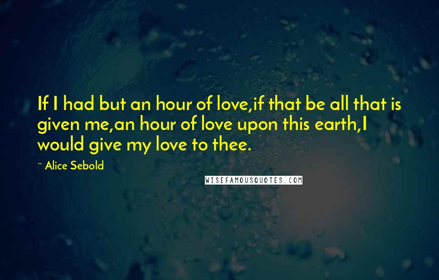 Alice Sebold Quotes: If I had but an hour of love,if that be all that is given me,an hour of love upon this earth,I would give my love to thee.