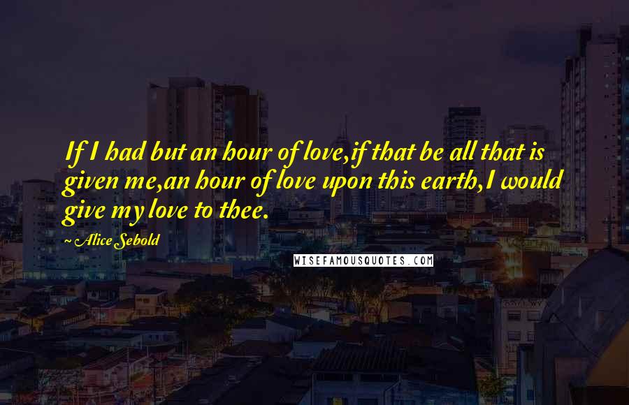 Alice Sebold Quotes: If I had but an hour of love,if that be all that is given me,an hour of love upon this earth,I would give my love to thee.