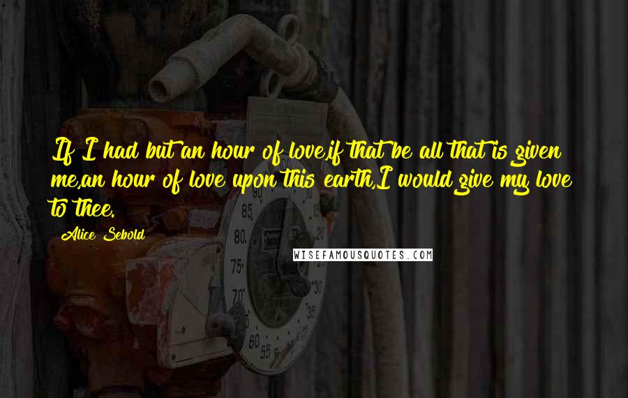 Alice Sebold Quotes: If I had but an hour of love,if that be all that is given me,an hour of love upon this earth,I would give my love to thee.