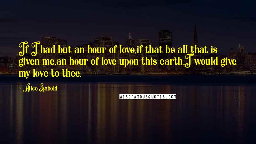 Alice Sebold Quotes: If I had but an hour of love,if that be all that is given me,an hour of love upon this earth,I would give my love to thee.