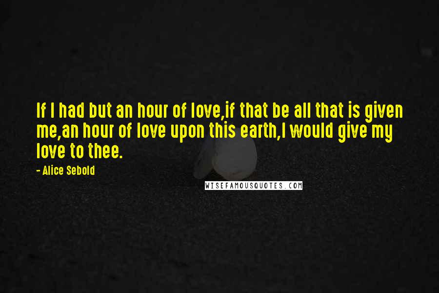 Alice Sebold Quotes: If I had but an hour of love,if that be all that is given me,an hour of love upon this earth,I would give my love to thee.