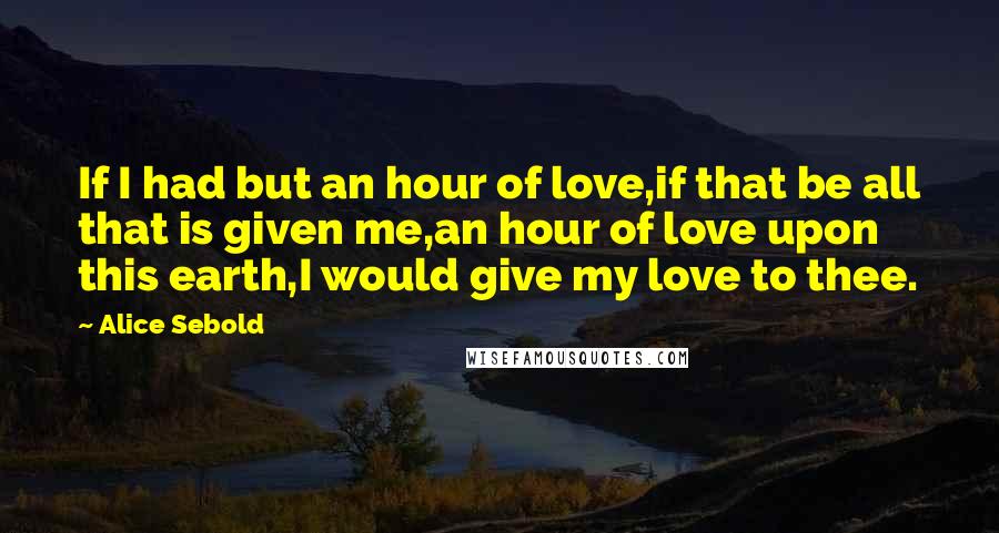 Alice Sebold Quotes: If I had but an hour of love,if that be all that is given me,an hour of love upon this earth,I would give my love to thee.