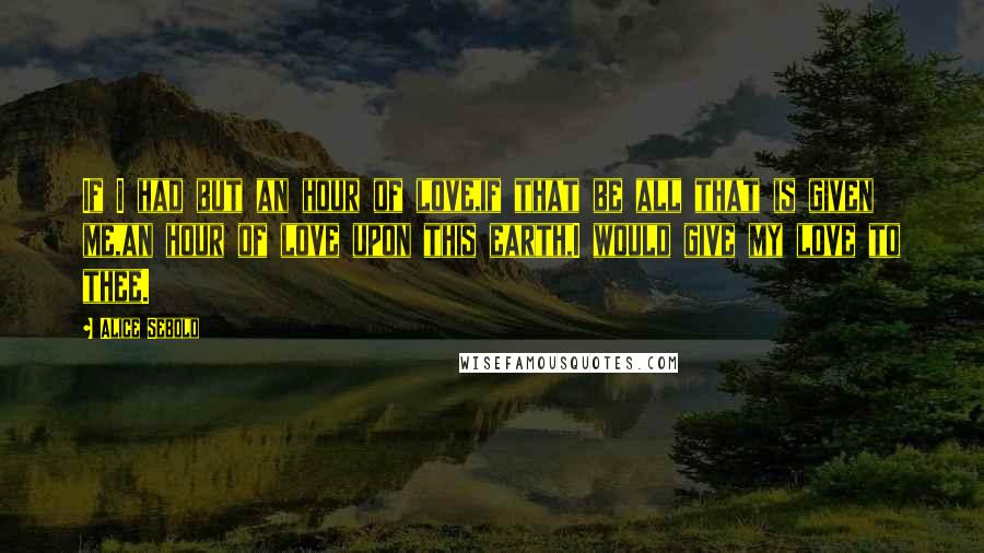 Alice Sebold Quotes: If I had but an hour of love,if that be all that is given me,an hour of love upon this earth,I would give my love to thee.