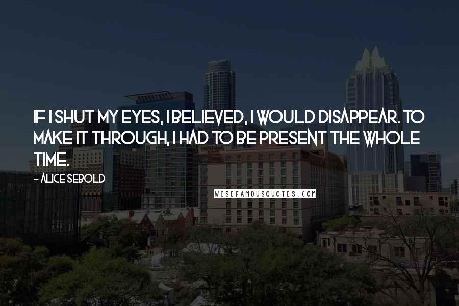 Alice Sebold Quotes: If I shut my eyes, I believed, I would disappear. To make it through, I had to be present the whole time.