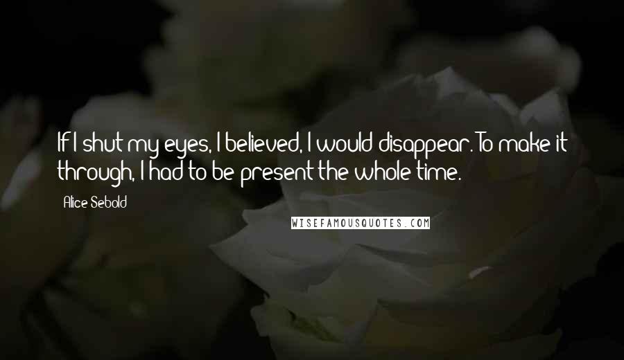 Alice Sebold Quotes: If I shut my eyes, I believed, I would disappear. To make it through, I had to be present the whole time.