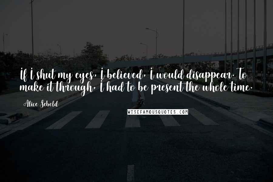 Alice Sebold Quotes: If I shut my eyes, I believed, I would disappear. To make it through, I had to be present the whole time.