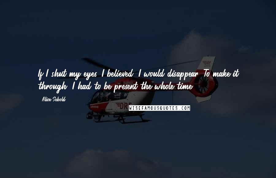 Alice Sebold Quotes: If I shut my eyes, I believed, I would disappear. To make it through, I had to be present the whole time.