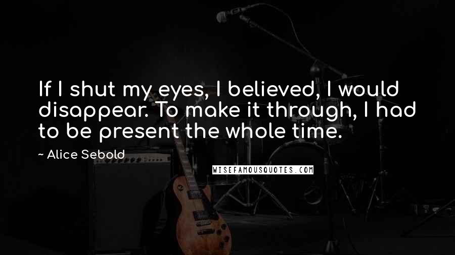 Alice Sebold Quotes: If I shut my eyes, I believed, I would disappear. To make it through, I had to be present the whole time.