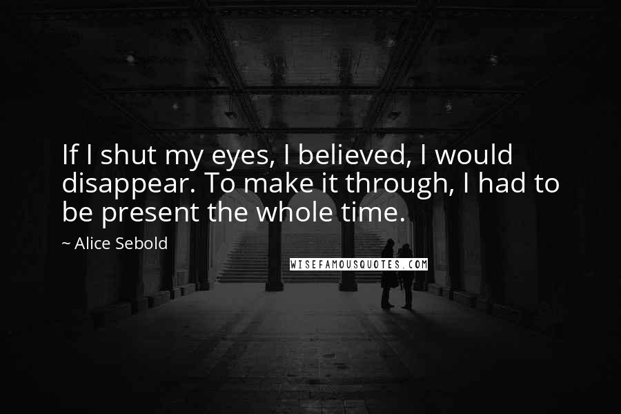 Alice Sebold Quotes: If I shut my eyes, I believed, I would disappear. To make it through, I had to be present the whole time.