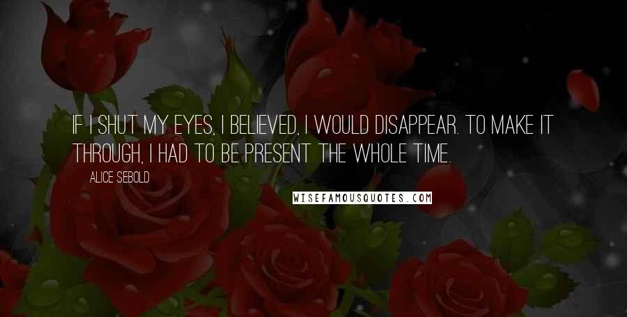 Alice Sebold Quotes: If I shut my eyes, I believed, I would disappear. To make it through, I had to be present the whole time.