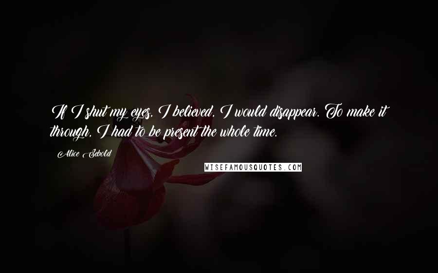 Alice Sebold Quotes: If I shut my eyes, I believed, I would disappear. To make it through, I had to be present the whole time.