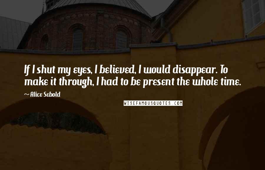 Alice Sebold Quotes: If I shut my eyes, I believed, I would disappear. To make it through, I had to be present the whole time.