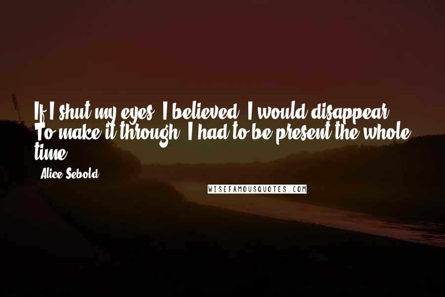 Alice Sebold Quotes: If I shut my eyes, I believed, I would disappear. To make it through, I had to be present the whole time.