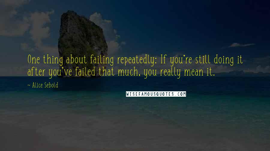 Alice Sebold Quotes: One thing about failing repeatedly: If you're still doing it after you've failed that much, you really mean it.
