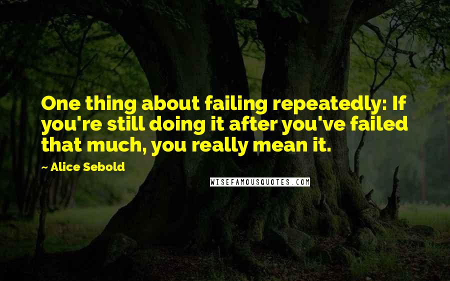 Alice Sebold Quotes: One thing about failing repeatedly: If you're still doing it after you've failed that much, you really mean it.
