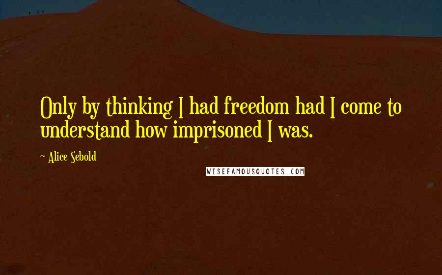 Alice Sebold Quotes: Only by thinking I had freedom had I come to understand how imprisoned I was.
