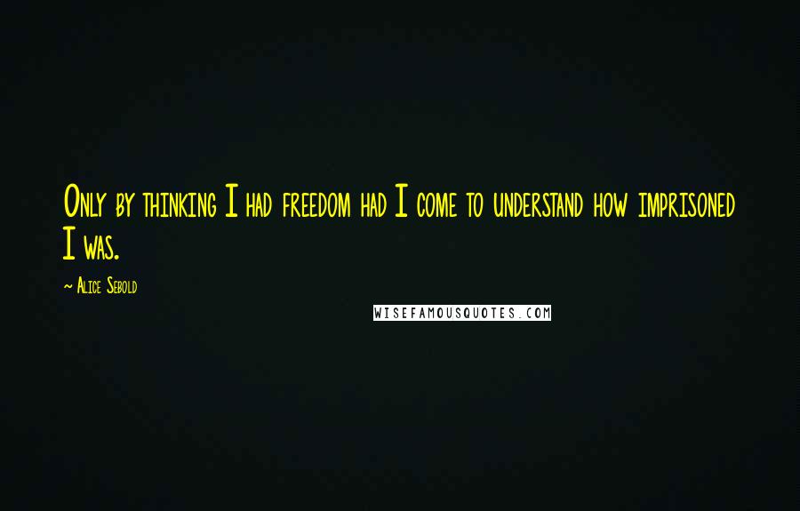Alice Sebold Quotes: Only by thinking I had freedom had I come to understand how imprisoned I was.