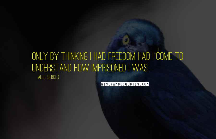 Alice Sebold Quotes: Only by thinking I had freedom had I come to understand how imprisoned I was.