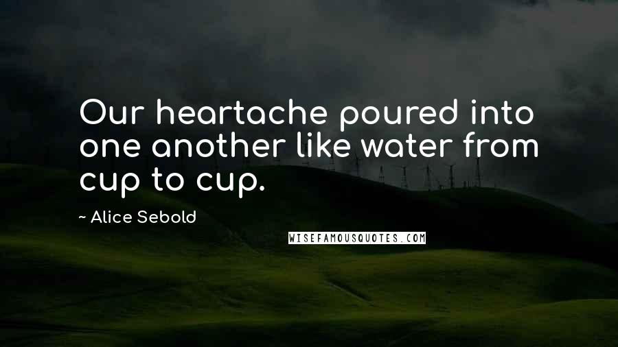 Alice Sebold Quotes: Our heartache poured into one another like water from cup to cup.