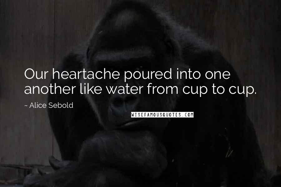 Alice Sebold Quotes: Our heartache poured into one another like water from cup to cup.