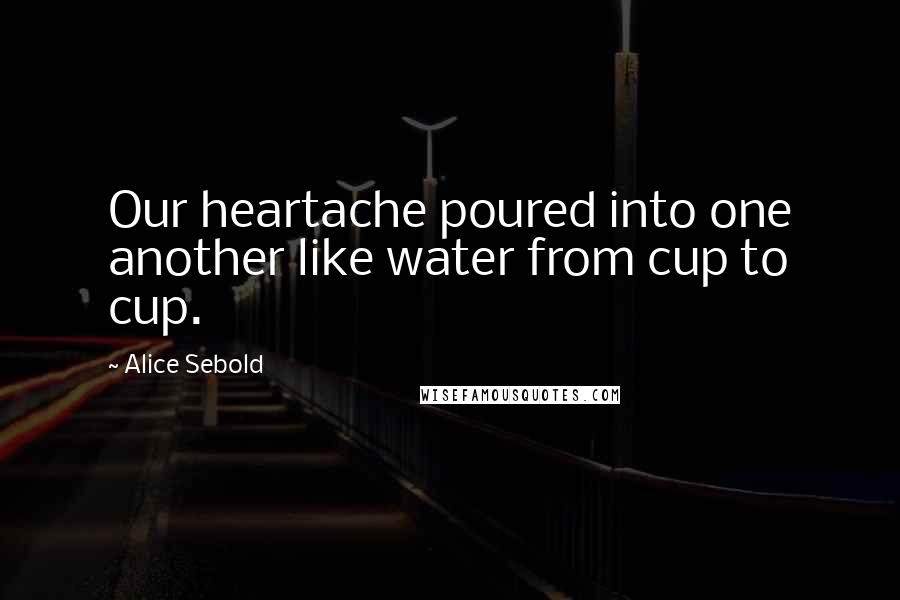 Alice Sebold Quotes: Our heartache poured into one another like water from cup to cup.