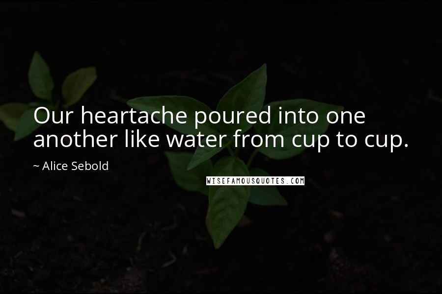 Alice Sebold Quotes: Our heartache poured into one another like water from cup to cup.