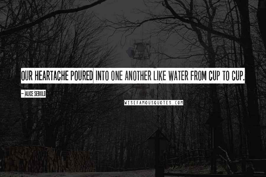 Alice Sebold Quotes: Our heartache poured into one another like water from cup to cup.