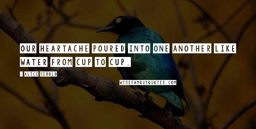 Alice Sebold Quotes: Our heartache poured into one another like water from cup to cup.