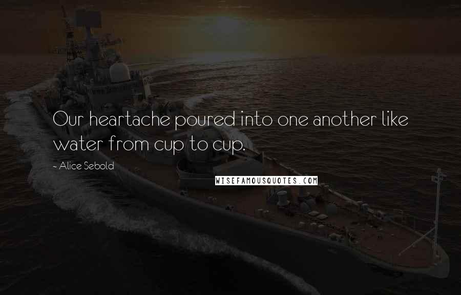 Alice Sebold Quotes: Our heartache poured into one another like water from cup to cup.