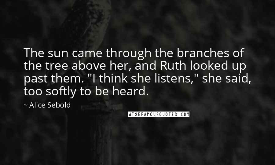 Alice Sebold Quotes: The sun came through the branches of the tree above her, and Ruth looked up past them. "I think she listens," she said, too softly to be heard.