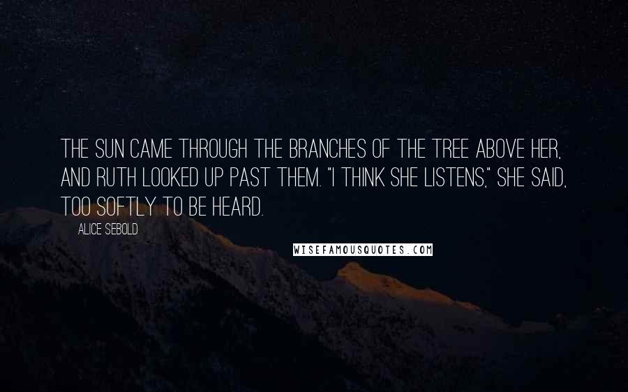 Alice Sebold Quotes: The sun came through the branches of the tree above her, and Ruth looked up past them. "I think she listens," she said, too softly to be heard.