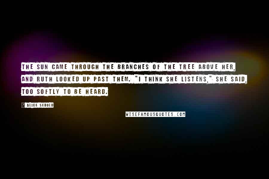Alice Sebold Quotes: The sun came through the branches of the tree above her, and Ruth looked up past them. "I think she listens," she said, too softly to be heard.
