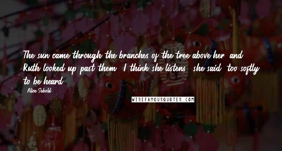 Alice Sebold Quotes: The sun came through the branches of the tree above her, and Ruth looked up past them. "I think she listens," she said, too softly to be heard.