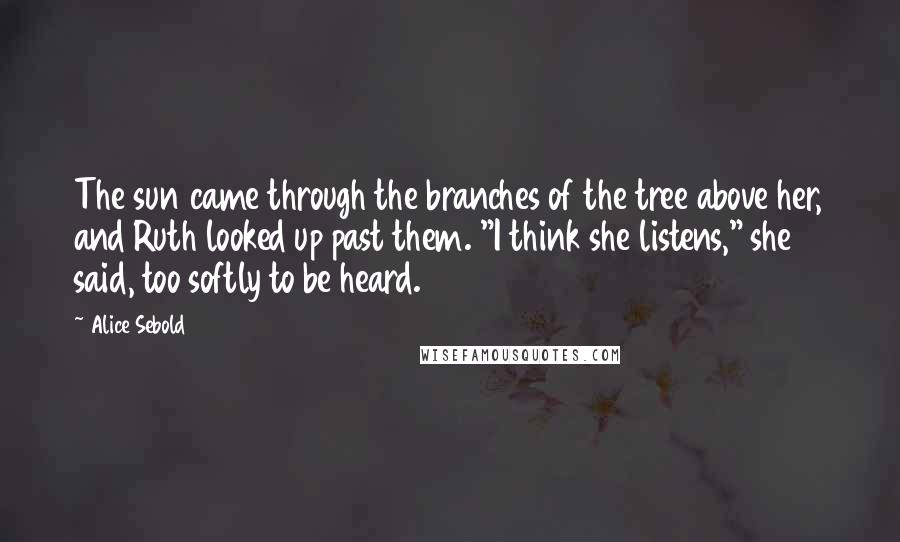 Alice Sebold Quotes: The sun came through the branches of the tree above her, and Ruth looked up past them. "I think she listens," she said, too softly to be heard.