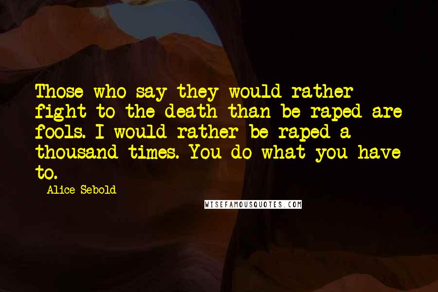 Alice Sebold Quotes: Those who say they would rather fight to the death than be raped are fools. I would rather be raped a thousand times. You do what you have to.