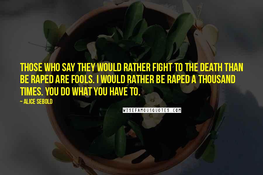 Alice Sebold Quotes: Those who say they would rather fight to the death than be raped are fools. I would rather be raped a thousand times. You do what you have to.