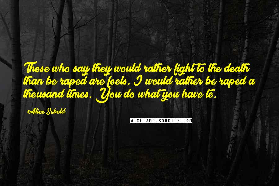 Alice Sebold Quotes: Those who say they would rather fight to the death than be raped are fools. I would rather be raped a thousand times. You do what you have to.