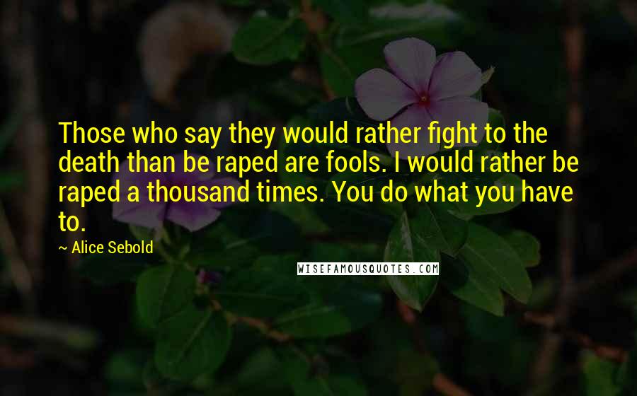 Alice Sebold Quotes: Those who say they would rather fight to the death than be raped are fools. I would rather be raped a thousand times. You do what you have to.