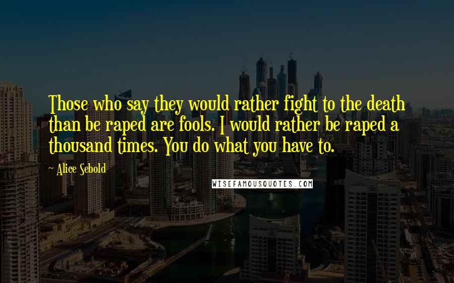 Alice Sebold Quotes: Those who say they would rather fight to the death than be raped are fools. I would rather be raped a thousand times. You do what you have to.