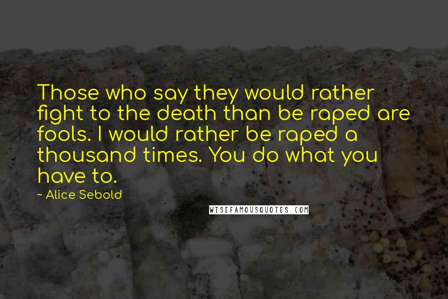 Alice Sebold Quotes: Those who say they would rather fight to the death than be raped are fools. I would rather be raped a thousand times. You do what you have to.