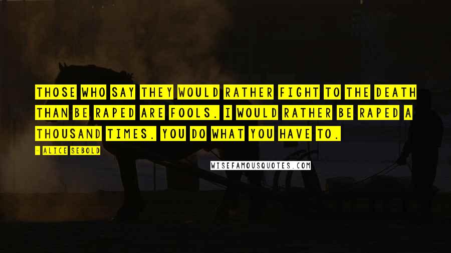 Alice Sebold Quotes: Those who say they would rather fight to the death than be raped are fools. I would rather be raped a thousand times. You do what you have to.